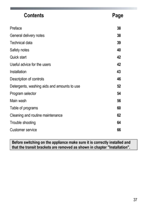 Page 37 
  37
 
Contents
  Page 
 
Preface  38 
General delivery notes 38 
Technical data 39 
Safety notes 40 
Quick start  42 
Useful advice for the users   42 
Installation  43 
Description of controls  46 
Detergents, washing aids and amounts to use 52 
Program selector 54 
Main wash 56 
Table of programs 60 
Cleaning and routine maintenance 62 
Trouble shooting 64 
Customer service 66 
 
Before switching on the appliance make sure it is correctly installed and 
that the transit brackets are removed as shown...