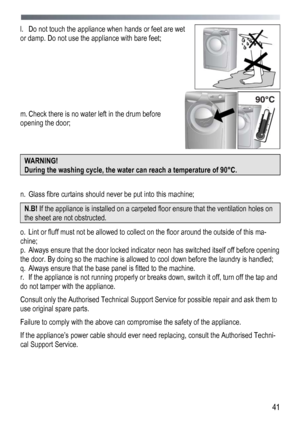 Page 41 
  41
l.
  Do not touch the appliance when hands or feet are wet 
or damp. Do not use the appliance with bare feet; 
 
 
 
 
 
 
 
m.  Check there is no water left in the drum before 
opening the door;    
 
 
 
WARNING! 
During the washing cycle, the water can reach a temperature of 90° С. 
 
n.  Glass fibre curtains should never be put into this machine; 
N.B!  If the appliance is installed on a carpeted floor ensure that the ventilation holes on 
the sheet are not obstructed. 
o. Lint or fluff must...