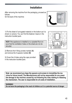 Page 43 
  43
Installation
 
 
After removing the machine from the packaging, proceed as 
follows: 
On the back of the machine: 
 
 
 
 
 
 
1) Fix the sheet of corrugated material on the bottom as it is 
shown on picture. You can find the fastener means in the 
instruction booklet pack. 
 
N.B!  If the appliance is installed on a carpeted floor en-
sure that the ventilation holes on the sheet are not ob-
structed. 
 
 
 
2) Remove the 4 fixing screws marked ( A) 
and remove the 4 spacers marked (B )
 
 
3)...