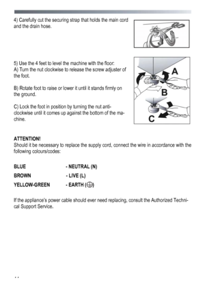 Page 44 
 
44
4) Carefully cut the securing strap that holds the main cord 
and the drain hose.
  
 
 
 
 
 
5) Us

e the 4 feet to level the machine with the floor: 
A) Turn the nut clockwise to release the screw adjuster of 
the foot. 
 
B) Rotate foot to raise or lower it until it stands firmly on 
the ground. 
 
C) Lock the foot in position by turning the nut anti-
clockwise until it comes up against the bottom of the ma-
chine. 
 
 
ATTENTION! 
Should it be necessary to replace the supply cord, connect the...