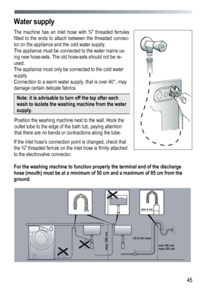 Page 45 
  45
Water supply
 
The machine has an inlet hose with ¾ threaded ferrules 
fitted to the ends to attach between the threaded connec-
tor on the appliance and the cold water supply.  
Th

e appliance must be connected to the water mains us-
ing new hose-sets. The old hose-sets should not be re-
used. 
The appliance must only be connected to the cold water 
supply. 
Connection to a warm water su pply, that is over 40°, may 
damage certain delicate fabrics.
 
Note: it is advisable to turn off the tap...