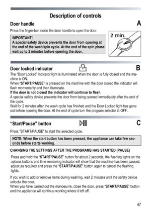 Page 47 
  47
Description of controls 
Door handle  
А 
Press the finger-bar inside the door handle to open the door. 
IMPORTANT!  
A special safety device prevents the door from opening at 
the end of the wash/spin cycle. At the end of the spin phase 
wait up to 2 minutes before opening the door. 
 
 
Door locked indicator  B 
The “Door Locked” indicator light is illuminated when the door is fully closed and the ma-
chine is ON. 
When “START/PAUSE ” is pressed on the machine with the door closed the indicator...