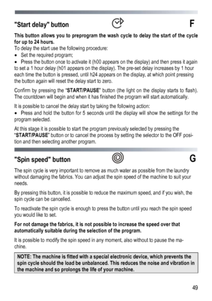 Page 49 
  49
Start delay button  F 
This button allows you to preprogram the w
ash cycle to delay the start of the cycle 
for up to 24 hours. 
To delay the start use the following procedure: 
   Set the required program; 
   Press the button once to activate it (h00 appears on the display) and then press it again 
to set a 1 hour delay (h01 appears on the display). The pre-set delay increases by 1 hour 
each time the button is pressed, until h24 appears on the display, at which point pressing 
the button...