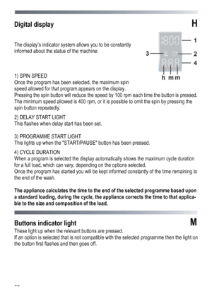 Page 50 
 
50
Digital display H 
 
The dis

play’s indicator system allows you to be constantly 
informed about the status of the machine:
  
 
1) SPIN SPEED 
Once the program has been selected, the maximum spin 
speed allowed for that program appears on the display. 
Pressing the spin button will reduce the speed by 100 rpm each time the button is pressed. 
The minimum speed allowed is 400 rpm, or it is possible to omit the spin by pressing the 
spin button repeatedly. 
2) DELAY START LIGHT   
This flashes...