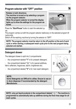 Page 51 
  51
Program selector with OFF position  N 
Rotates in both directions.  
The machine is turned on by selecting a program 
via the program selector.  
When the program selector is turned the display 
lights up to show the settings for the program se-
lected. 
Press the 
Start/Pause  button to start the selected cy-
cle. 
The program carries out with the program selector stationary on the selected program till 
cycle ends. 
Switch off the washing machine by turning the selector to OFF. 
NOTE: The...