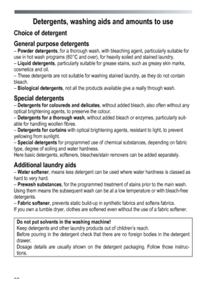 Page 52 
 
52
 
Detergents, washing ai
ds and amounts to use 
Choice of detergent 
General purpose detergents 
– Powder detergents , for a thorough wash, with bleaching agent, particularly suitable for 
use in hot wash programs (60°C and over), for heavily soiled and stained laundry. 
–  Liquid detergents , particularly suitable for grease stains, such as greasy skin marks, 
cosmetics and oil. 
– These detergents are not suitable for washing stained laundry, as they do not contain 
bleach. 
–  Biological...