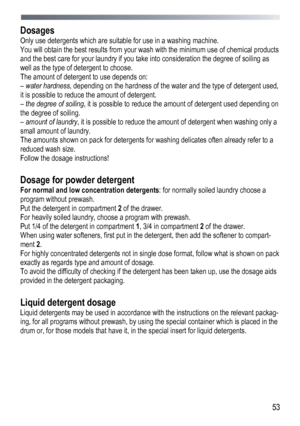 Page 53 
  53
 
Dosages 
Only use detergents which are suitable for use in a washing machine. 
You will obtain the best results from your wash with the minimum use of chemical products 
and the best care for your laundry if you take into consideration the degree of soiling as 
well as the type of 
detergent to choose. 
The amount of detergent to use depends on: 
–  water hardness , depending on the hardness of the water and the type of detergent used, 
it is possible to reduce the amount of detergent. 
–  the...