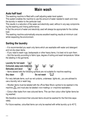 Page 56 
 
56
Main wash 
Auto half load 
The washing machine is fitted with 
a self adjusting water level system. 
This system enables the machine to use the  amount of water needed to wash and rinse 
the laundry in relation to the particular load. 
This results in a reduction of the water and electricity used, without in any way compromis-
ing the washing and rinsing performance. 
In fact the amount of water and electricity used will always be appropriate for the clothes 
load. 
The washing machine...