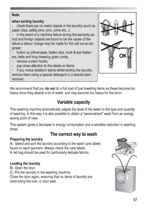 Page 57 
  57
Note:  
when sorting laundry 
- 
check there are no metal objects in the laundry (such as 
paper clips, safety pins, pins, coins etc...);  
- in the event of a machine failure during the warranty pe-
riod and foreign objects are found to be the cause of the 
failure a labour charge may be made for the call out an en-
gineer;  
- button up pillowcases, fasten zips, hook & eye fasten-
ers, belts and long dressing gown cords; 
- remove curtain hooks;  
- pay close attention to the labels on items;...