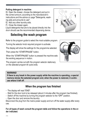 Page 58 
 
58
Putting detergent in machine 
D)
 Ope

n the drawer, choose the detergent and put in 
the correct amount, according to the manufacturer’s 
instructions and the advice on page Detergents, wash-
ing aids and amounts to use. 
E)  Add any other laundry aids.  
F)  Close the drawer again. 
Liquid detergents that are to be placed directly into the 
drum should use the recommended dispensing device.
 
Selecting the wash program 
 
Refer to the program guide to select the most suitable program. 
Turni

ng...