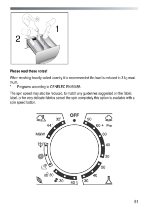 Page 61 
  61
 
 
Please read these notes! 
When washing heavily soiled laundry it is recommended the load is reduced to 3 kg maxi-
mum. 
*   Programs according to CENELEC EN 60456. 
The spin speed may also be reduced, to match any guidelines suggested on the fabric 
label, or for very delicate fabrics cancel the spin completely this option is available with a 
spin speed button. 
 
 
 
 
 