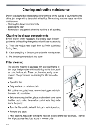 Page 62 
 
62
Cleaning and routine maintenance 
 
Do not use alcohol-based scourers and /or thinners on the outside of your washing ma-
chine, just a wipe with a damp cloth will suffice. The washing machine needs very little 
maintenance: 
– Cleaning the drawer compartments; 
–
 Cleaning the filter; 
–  Removals or long periods when the machine is left standing. 
 
Cleaning the drawer compartments 
Even if it is not strictly necessary, it is good to clean the com-
partments for bleaching detergents and...