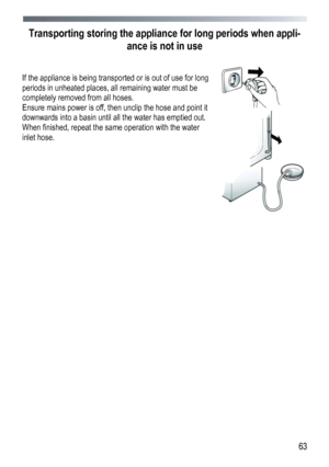 Page 63 
  63
Transporting storing the applian
ce for long periods when appli-
ance is not in use 
 
 
If the appliance is being transported or is out of use for long 
periods in unheated places, all remaining water must be 
completely removed from all hoses. 
Ensure mains power is off, then unclip the hose and point it 
downwards into a basin until all the water has emptied out. 
When finished, repeat the same operation with the water 
inlet hose.
 
 
 
 
 
 