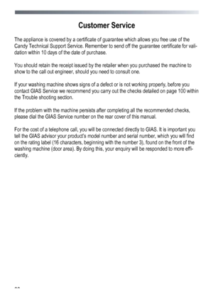 Page 66 
 
66
 
Customer Service 
 
The appliance is covered by a certificate of
 guarantee which allows you free use of the 
Candy Technical Support Service. Remember to send off the guarantee certificate for vali-
dation within 10 days of the date of purchase. 
 
You should retain the receipt issued by the retailer when you purchased the machine to 
show to the call out engineer, should you need to consult one. 
 
If your washing machine shows signs of a defect or is not working properly, before you 
contact...