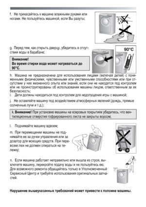 Page 8 
 
8
f. 
He  прикасайтесь  к  машине  влажными  руками  или  
ногами . Не пользуйтесь  машиной , если Вы  разуты ; 
 
 
g. Перед  тем , как  открыть  дверцу, убедитесь  в  отсут -
ствии  воды  в  барабане ; 
Внимание ! 
Во время  стирки  вода  может  нагреваться  до  
90° С. 
  h.  Машина  не  предназначена  для  использования  лицами  (включая  детей ) с  пони-
женными  физическими , чувственными  или  умственными  способностями  или  при  от -
сутствии  у  них  жизненного  опыта  или  знаний , если...