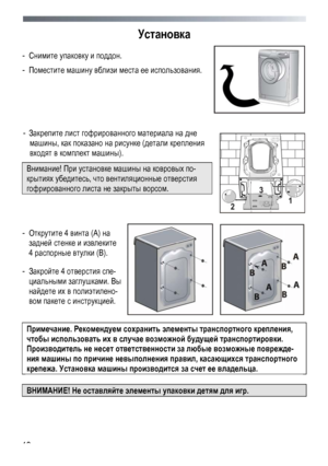 Page 10 
 
10
Установка 
- 
Снимите  упаковку  и  поддон .  
- Поместите  машину  вблизи  места ее  использования. 
 
 
-  Закрепите  лист гофрированного  материала  на  дне 
машины , как показано  на  рисунке  (детали  крепления  
входят в  комплект  машины). 
Внимание ! При установке  машины  на  ковровых  по -
крытиях  убедитесь, что  вентиляционные  отверстия  
гофрированного  листа  не  закрыты  ворсом . 
   
 
 
-  Открутите  4 винта  (А ) на  
задней  стенке и  извлеките  
4  распорные  втулки  (В ). 
-...