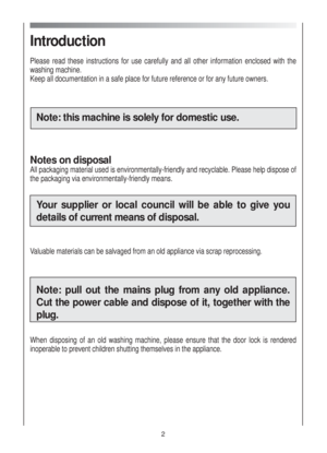 Page 2Introduction
Please read these instructions for use carefully and all other information enclosed with the
washing machine.
Keep all documentation in a safe place for future reference or for any future owners.
Note: this machine is solely for domestic use. 
Notes on disposal
All packaging material used is environmentally-friendly and recyclable. Please help dispose of
the packaging via environmentally-friendly means.
Your supplier or local council will be able to give you
details of current means of...