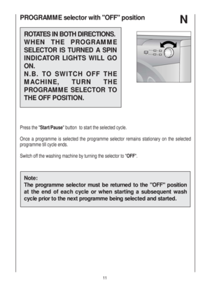 Page 11PROGRAMME selector with OFF position  
ROTATES IN BOTH DIRECTIONS.
WHEN THE PROGRAMME
SELECTOR IS TURNED A SPIN
INDICATOR LIGHTS WILL GO
ON.
N.B. TO SWITCH OFF THE
MACHINE, TURN THE
PROGRAMME SELECTOR TO
THE OFF POSITION.
Press the "Start/Pause" button  to start the selected cycle.
Once a programme is selected the programme selector remains stationary on the selected
programme till cycle ends.
Switch off the washing machine by turning the selector to "OFF".
Note:
The programme selector...