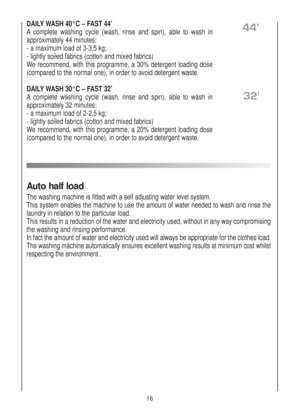 Page 1616
DAILY WASH 40°C – FAST 44’
Acomplete washing cycle (wash, rinse and spin), able to wash in
approximately 44 minutes:
- a maximum load of 3-3,5 kg;
- lightly soiled fabrics (cotton and mixed fabrics)
We recommend, with this programme, a 30% detergent loading dose
(compared to the normal one), in order to avoid detergent waste.
DAILY WASH 30°C – FAST 32’
Acomplete washing cycle (wash, rinse and spin), able to wash in
approximately 32 minutes:
- a maximum load of 2-2,5 kg;
- lightly soiled fabrics...