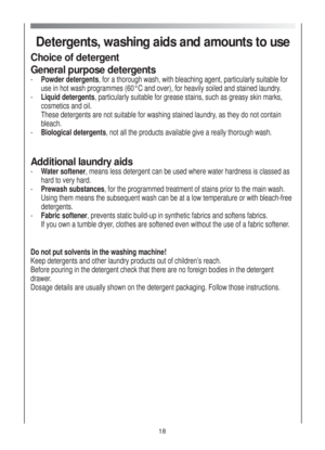 Page 18Detergents, washing aids and amounts to use
Choice of detergent
General purpose detergents 
- Powder detergents, for a thorough wash, with bleaching agent, particularly suitable for
use in hot wash programmes (60°C and over), for heavily soiled and stained laundry.
- Liquid detergents, particularly suitable for grease stains, such as greasy skin marks,
cosmetics and oil.
These detergents are not suitable for washing stained laundry, as they do not contain
bleach.
-Biological detergents, not all the...