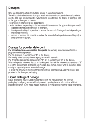 Page 19Dosages
Only use detergents which are suitable for use in a washing machine.
You will obtain the best results from your wash with the minimum use of chemical products
and the best care for your laundry if you take into consideration the degree of soiling as well
as the type of detergent to choose.
The amount of detergent to use depends on:
-  water hardness: depending on the hardness of the water and the type of detergent used, it
is possible to reduce the amount of detergent.
-the degree of soiling: it...