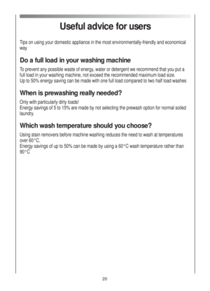Page 20Useful advice for users
Tips on using your domestic appliance in the most environmentally-friendly and economical
way
Do a full load in your washing machine
To prevent any possible waste of energy, water or detergent we recommend that you put a
full load in your washing machine, not exceed the recommended maximum load size.
Up to 50% energy saving can be made with one full load compared to two half load washes
When is prewashing really needed?
Only with particularly dirty loads!
Energy savings of 5 to...