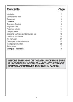 Page 3Contents Page
Introduction 2
General delivery notes 4
Safety notes 4
Quick start5
Description of controls 6
Programme Table 12
Programme selector 14
Detergent drawer  17
Detergents, washing aids and amounts to use 18
Useful advice for the user 20
The main wash 21
Cleaning and routine maintenance 23
Investigating malfunctions 25
Technical data 27
Setting up +  installation28
BEFORE SWITCHING ON THE APPLIANCE MAKE SURE
IT IS CORRECTLY INSTALLED AND THAT THE TRANSIT
SCREWS ARE REMOVED AS SHOWN IN PAGE 28.
3 