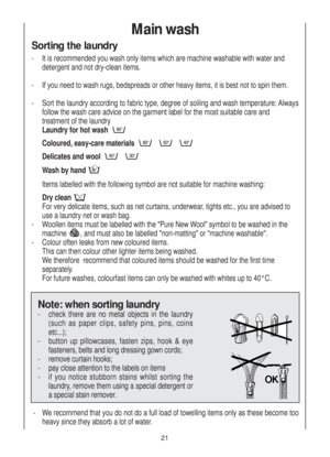 Page 21Main wash
Sorting the laundry
-  It is recommended you wash only items which are machine washable with water and 
detergent and not dry-clean items.
-  If you need to wash rugs, bedspreads or other heavy items, it is best not to spin them.
-  Sort the laundry according to fabric type, degree of soiling and wash temperature: Always
follow the wash care advice on the garment label for the most suitable care and 
treatment of the laundry 
Laundry for hot wash 
Coloured, easy-care materials 
Delicates and...