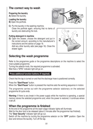 Page 22The correct way to wash
Preparing the laundry
A)Select the laundry.
Loading the laundry
B)Open the porthole.
C)Put the laundry in the washing machine.
Close the porthole again, ensuring that no items of
laundry are obstructing the lock.
Putting detergent in machine
D)Open the drawer, choose the detergent and put in
the correct amount, according to the manufacturer’s
instructions and the advice on page 18.
Add any other laundry aids (see page 18). Close the
drawer again.
Selecting the wash programme
Refer...