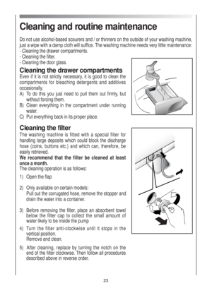 Page 23Cleaning and routine maintenance
Do not use alcohol-based scourers and / or thinners on the outside of your washing machine,
just a wipe with a damp cloth will suffice. The washing machine needs very little maintenance:
- Cleaning the drawer compartments.
- Cleaning the filter.
- Cleaning the door glass.
Cleaning the drawer compartments
Even if it is not strictly necessary, it is good to clean the
compartments for bleaching detergents and additives
occasionally.
A)  To do this you just need to pull them...