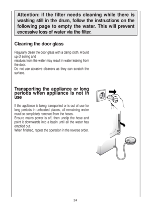 Page 24Cleaning the door glass
Regularly clean the door glass with a damp cloth. A build
up of soiling and
residues from the water may result in water leaking from
the door.
Do not use abrasive cleaners as they can scratch the
surface.
Transporting the appliance or long
periods when appliance is not in
use
If the appliance is being transported or is out of use for
long periods in unheated places, all remaining water
must be completely removed from the hoses.
Ensure mains power is off, then unclip the hose and...