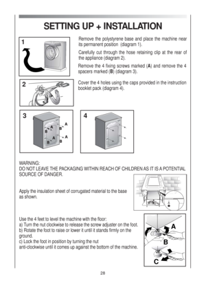 Page 28SETTING UP + INSTALLATION
Remove the polystyrene base and place the machine near
its permanent position  (diagram 1).
Carefully cut through the hose retaining clip at the rear of
the appliance (diagram 2).
Remove the 4 fixing screws marked (A) and remove the 4
spacers marked (B)(diagram 3).
Cover the 4 holes using the caps provided in the instruction
booklet pack(diagram 4).
WARNING:
DO NOT LEAVE THE PACKAGING WITHIN REACH OF CHILDREN AS IT IS A POTENTIAL
SOURCE OF DANGER.
Apply the insulation sheet of...