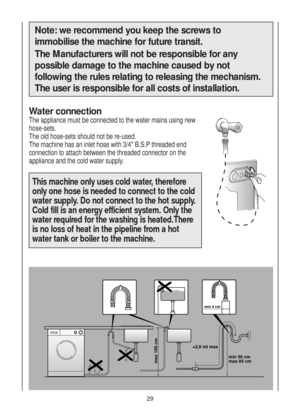 Page 29Note: we recommend you keep the screws to
immobilise the machine for future transit.
The Manufacturers will not be responsible for any
possible damage to the machine caused by not
following the rules relating to releasing the mechanism.
The user is responsible for all costs of installation.
Water connection
The appliance must be connected to the water mains using new
hose-sets.
The old hose-sets should not be re-used.
The machine has an inlet hose with 3/4" B.S.P threaded end
connection to attach...