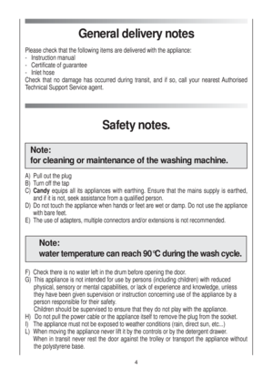 Page 44
General delivery notes
Please check that the following items are delivered with the appliance:
-   Instruction manual
-   Certificate of guarantee
-   Inlet hose
Check that no damage has occurred during transit, and if so, call your nearest Authorised
Technical Support Service agent.
Safety notes.
Note:
for cleaning or maintenance of the washing machine.
A) Pull out the plug
B) Turn off the tap
C) Candyequips all its appliances with earthing. Ensure that the mains supply is earthed,
and if it is not,...