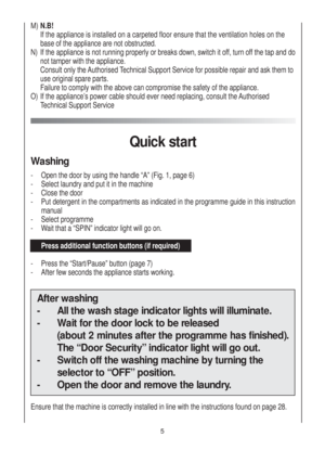 Page 5M) N.B!
If the appliance is installed on a carpeted floor ensure that the ventilation holes on the
base of the appliance are not obstructed.
N)  If the appliance is not running properly or breaks down, switch it off, turn off the tap and do
not tamper with the appliance.
Consult only the Authorised Technical Support Service for possible repair and ask them to 
use original spare parts.
Failure to comply with the above can compromise the safety of the appliance.
O)  If the appliance’s power cable should...