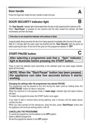 Page 7Door handle
Press the finger-bar inside the door handle to open the door.
A
7
DOOR SECURITY indicator light 
The “Door Security” indicator light is illuminated when the door is fully closed and the machine is ON.
When "Start/Pause" is pressed on the machine with the door closed the indicator will flash
momentarily and then illuminate. 
If the door is not closed the indicator will continue to flash.
Aspecial safety device prevents the door from being opened immediately after the end of the cycle....