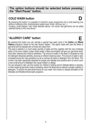 Page 88
COLD WASH button  
By pressing this button it is possible to transform every programme into a cold washing one,
without modifying other characteristics (water level, times, rythmes, etc...).
Curtains, small carpets, man made delicate fabrics, non coulor fast garments can be safely
washed thanks to this new device.
D
The option buttons should be selected before pressing
the Start/Pause button.
E“ALLERGY CARE” button 
By pressing this button you can activate a special new wash cycle in the Cotton and...