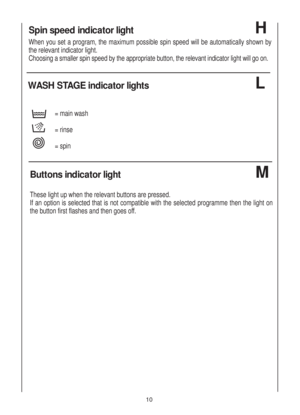 Page 1010
Spin speed indicator light 
When you set a program, the maximum possible spin speed will be automatically shown by
the relevant indicator light. 
Choosing a smaller spin speed by the appropriate button, the relevant indicator light will go on.
H
WASH STAGE indicator lights 
= main wash
= rinse
= spin
L
Buttons indicator light 
These light up when the relevant buttons are pressed.
If an option is selected that is not compatible with the selected programme then the light on
the button first flashes and...