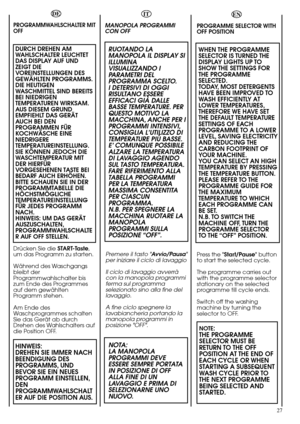 Page 27EN
PROGRAMME SELECTOR WITH
OFF POSITION 
WHEN THE PROGRAMME
SELECTOR IS TURNED THE
DISPLAY LIGHTS UP TO
SHOW THE SETTINGS FOR
THE PROGRAMME
SELECTED.
TODAY, MOST DETERGENTS
HAVE BEEN IMPROVED TO
WASH EFFICIENTLY AT
LOWER TEMPERATURES,
THEREFORE WE HAVE SET
THE DEFAULT TEMPERATURE
SETTINGS OF EACH
PROGRAMME TO A LOWER
LEVEL, SAVING ELECTRICITY
AND REDUCING THE
CARBON FOOTPRINT OF
YOUR MACHINE.
YOU CAN SELECT AN HIGH
TEMPERATURE BY PRESSING
THE TEMPERATURE BUTTON.
PLEASE REFER TO THE
PROGRAMME GUIDE FOR...