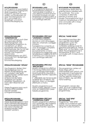 Page 63EN
63 WOOLMARK PROGRAMME
The special cycle, certified by
WOOLMARK, enables to
thoroughly wash garments
without damaging them.
The cycle comprises of
alternate periods of activity
and pauses with a maximum
temperature of 40°C and
concludes with 3 rinses and a
short spin.
SPECIAL “HAND WASH”
This washing machine also
has a gentle Hand Wash
programme cycle. This
programme allows a
complete washing cycle for
garments specified as “Hand
Wash only” on the fabric care
label. The programme has a
temperature of...