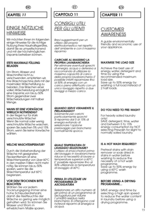 Page 73EN
CHAPTER 11
CUSTOMER
AWARENESS
A guide environmentally
friendly and economic use of
your appliance.
MAXIMISE THE LOAD SIZE
Achieve the best use of
energy, water, detergent and
time by using the
recommended maximum
load size.
Save up to 50% energy by
washing a full load instead of
2 half loads.
DO YOU NEED TO PRE-WASH?
For heavily soiled laundry
only!
SAVE detergent, time, water
and between 5 to 15%
energy consumption by NOT
selecting Prewash for slight to
normally soiled laundry.
IS A HOT WASH...