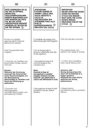 Page 8181
DE
BITTE VERMEIDEN SIE ES,
DIE TÜR ZU ÖFFNEN,
WENN DAS
TROCKENPROGRAMM
BEREITS BEGONNEN HAT
UND WARTEN SIE STETS
AB, BIS DIE LETZTE
ABKÜHLPHASE BEENDET
WORDEN IST, BEVOR SIE
DIE TÜR ÖFFNEN       .
Es kann nur bereits
geschleuderte Wäsche
getrocknet werden.
Zwei Trockenarten sind
möglich:
1 Trocknen von Textilien aus
Baumwolle, Frottee, Leinen,
Hanf etc.
Hinweis
Während der Trocknung
reversiert die Trommel bei
hoher Geschwindigkeit, um
die Waschladung
gleichmäßig zu verteilen und
somit die Trocknung...