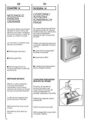 Page 92ROZDZIAÄ 14
CZYSZCZENIE PRZEGR DEK
SZUFLADY NA PROSZKI
92 
FR
CHAPITRE 14
NETTOYAGE ET
ENTRETIEN
ORDINAIRE
Ne jamais utiliser de produits
abrasifs, d’alcool et/ou de
diluant, pour laver l’extérieur
de votre machine; il suffit de
passer un chiffon humide.
La machine n’a besoin que
de peu d’entretien:
● Nettoyage des bacs.
● Nettoyage filtre.
● Déménagements ou
longues périodes d’arrêt de
la machine.
NETTOYAGE DES BACS
Même si cette opération
n’est pas strictement
nécessaire, il vaut mieux
nettoyer de...