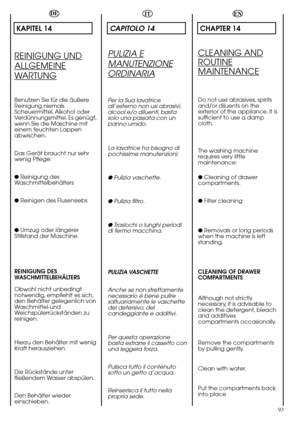 Page 9393
DE
KAPITEL 14
REINIGUNG UND
ALLGEMEINE
WARTUNG
Benutzen Sie für die äußere
Reinigung niemals
Scheuermittel, Alkohol oder
Verdünnungsmittel. Es genügt,
wenn Sie die Maschine mit
einem feuchten Lappen
abwischen.
Das Gerät braucht nur sehr
wenig Pflege:
● Reinigung des
Waschmittelbehälters
● Reinigen des Flusensiebs
● Umzug oder längerer
Stillstand der Maschine.
REINIGUNG DES
WASCHMITTELBEHÄLTERS
Obwohl nicht unbedingt
notwendig, empfiehlt es sich,
den Behälter gelegenlich von
Waschmittel-und...