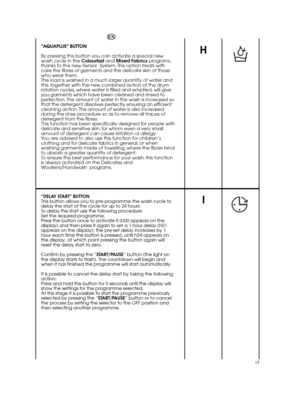 Page 15I
15
H
EN 
“AQUAPLUS” BUTTON 
By pressing this button you can activate a special new wash cycle in the  Colourfast and Mixed Fabrics programs, thanks to the new Sensor  System. This option treats withcare the fibres of garments and the delicate skin of thosewho wear them.The load is washed in a much larger quantity of water andthis, together with the new combined action of the drumrotation cycles, where water is filled and emptied, will giveyou garments which have been cleaned and rinsed toperfection....