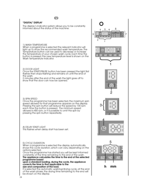 Page 1818
EN 
“DIGITAL” DISPLAY 
The display’s indicator system allows you to be constantly informed about the status of the machine: 
1) WASH TEMPERATURE When a programme is selected the relevant indicator willlight up to show the recommended wash temperature. TheTemperature button can be used to decrease or increasethe temperature of your chosen wash cycle. Each time thebutton is pressed, the new temperature level is shown on theWash Temperature Indicator. 
2) DOOR LIGHT Once the START/PAUSE button has been...