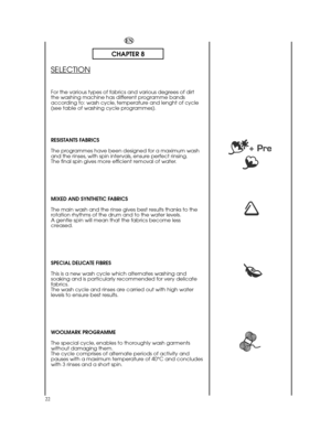 Page 2222
EN
CHAPTER 8
SELECTION
For the various types of fabrics and various degrees of dirt the washing machine has different programme bandsaccording to: wash cycle, temperature and lenght of cycle(see table of washing cycle programmes). 
RESISTANTS FABRICS 
The programmes have been designed for a maximum wash and the rinses, with spin intervals, ensure perfect rinsing.The final spin gives more efficient removal of water. 
MIXED AND SYNTHETIC FABRICS  
The main wash and the rinse gives best results thanks to...