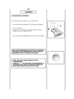 Page 2525
EN
CHAPTER 9
DETERGENT DRAWER
The detergent draw is split into 3 compartments: 
- the compartment labelled  1is for prewash detergent; 
- the compartment  
labelled “✿ ✿” is for special additives, fabric softeners, fragrances, starch, brighteners etc; 
- the compartment labelled  2is for main wash detergent.
NOTE: SOME DETERGENTS ARE DIFFICULT TO REMOVE. FOR THESE, WE RECOMMEND YOU USE THE SPECIALDISPENSER WHICH IS PLACED IN THE DRUM. 
NOTE: ONLY PUT LIQUID PRODUCTS IN THE COMPARTMENT  
LABELLED “✿...