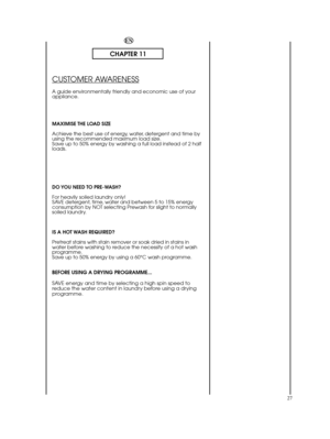 Page 27EN
CHAPTER 11
CUSTOMER AWARENESS
A guide environmentally friendly and economic use of your appliance. 
MAXIMISE THE LOAD SIZE 
Achieve the best use of energy, water, detergent and time by using the recommended maximum load size.Save up to 50% energy by washing a full load instead of 2 halfloads. 
DO YOU NEED TO PRE-WASH? 
For heavily soiled laundry only! SAVE detergent, time, water and between 5 to 15% energyconsumption by NOT selecting Prewash for slight to normallysoiled laundry. 
IS A HOT WASH...