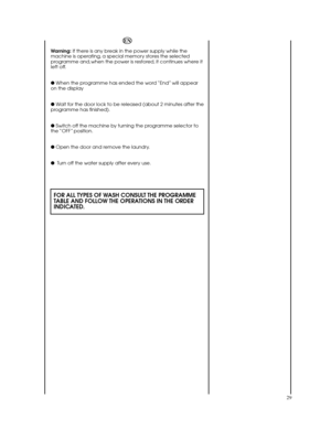 Page 2929
EN
Warning:If there is any break in the power supply while the machine is operating, a special memory stores the selectedprogramme and,when the power is restored, it continues where itleft off. 
●  When the programme has ended the word “End” will appear on the display 
●  Wait for the door lock to be released (about 2 minutes after the programme has finished). 
●  Switch off the machine by turning the programme selector to the “OFF” position. 
●  Open the door and remove the laundry. 
●  Turn off the...